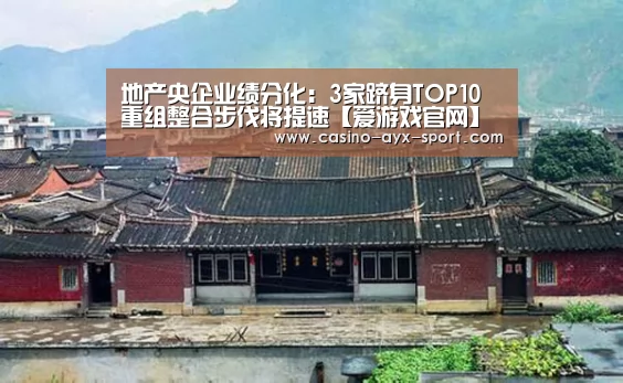 地产央企业绩分化:3家跻身TOP10 重组整合步伐将提速【爱游戏官网】(图4) 爱游戏官网
