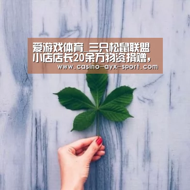 爱游戏体育_三只松鼠联盟小店店长20余万物资捐赠,助力疫情攻坚战(图1) 爱游戏