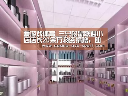 爱游戏体育_三只松鼠联盟小店店长20余万物资捐赠,助力疫情攻坚战(图2) 爱游戏