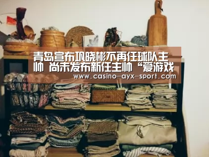 青岛宣布巩晓彬不再任球队主帅 尚未发布新任主帅“爱游戏首页”(图4) 爱游戏官网
