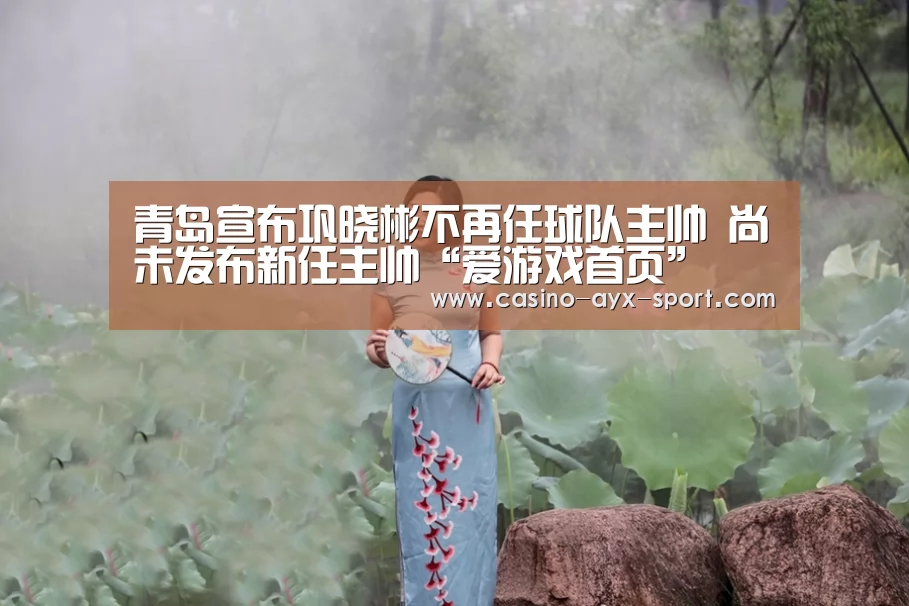 青岛宣布巩晓彬不再任球队主帅 尚未发布新任主帅“爱游戏首页”(图3) 爱游戏体育