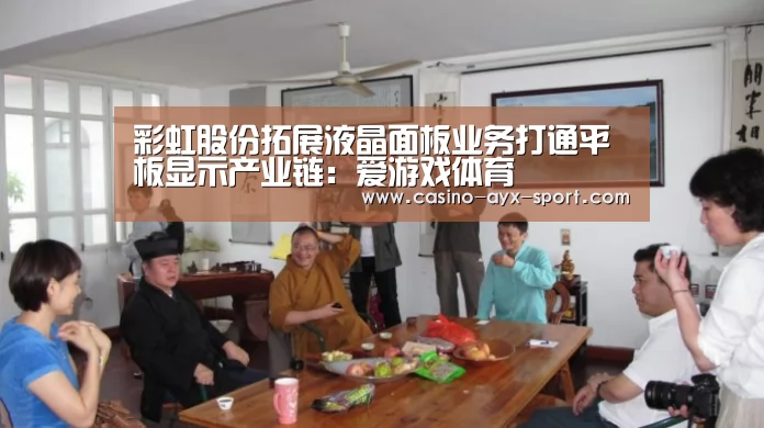 彩虹股份拓展液晶面板业务打通平板显示产业链:爱游戏体育(图3) 爱游戏官网
