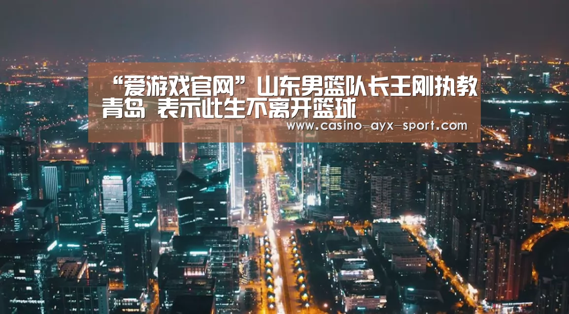 “爱游戏官网”山东男篮队长王刚执教青岛 表示此生不离开篮球(图2) 爱游戏首页