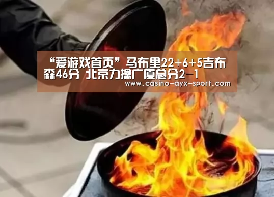 “爱游戏首页”马布里22+6+5吉布森46分 北京力擒广厦总分2-1(图1) 爱游戏首页